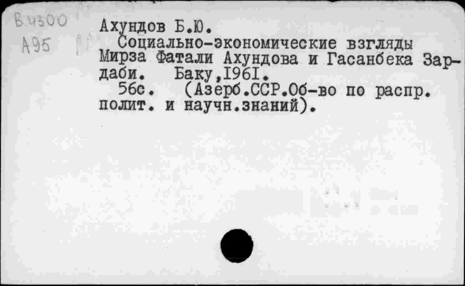 ﻿> чъоо №5
Ахундов Б.Ю.
Социально-экономические взгляды мирза Фатали Ахундова и Гасанбека Зар-даби. Баку,1961.
56с. (Азерб.ССР.Об-во по распр. полит, и научн.знаний).